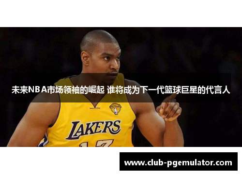 未来NBA市场领袖的崛起 谁将成为下一代篮球巨星的代言人