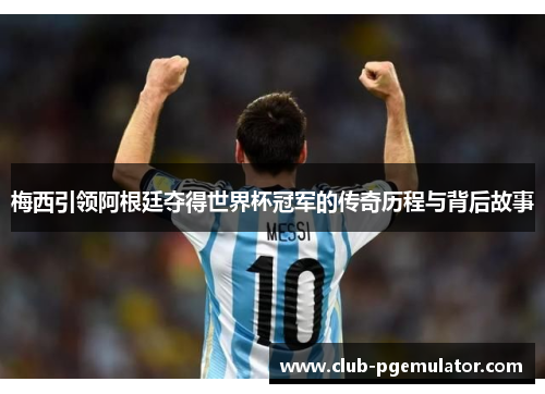 梅西引领阿根廷夺得世界杯冠军的传奇历程与背后故事
