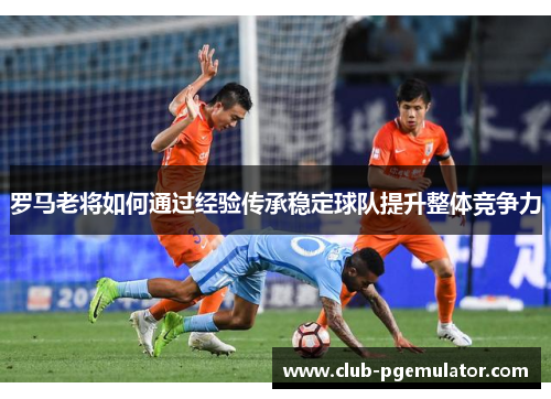 罗马老将如何通过经验传承稳定球队提升整体竞争力