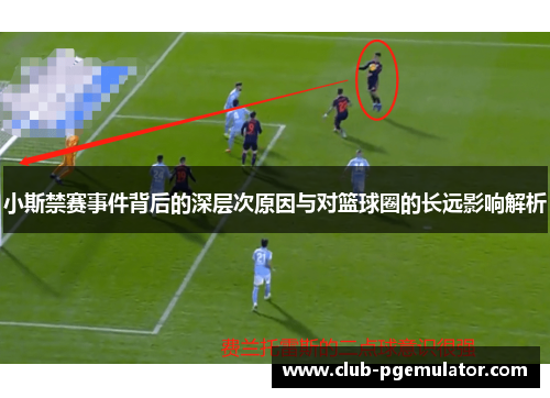 小斯禁赛事件背后的深层次原因与对篮球圈的长远影响解析