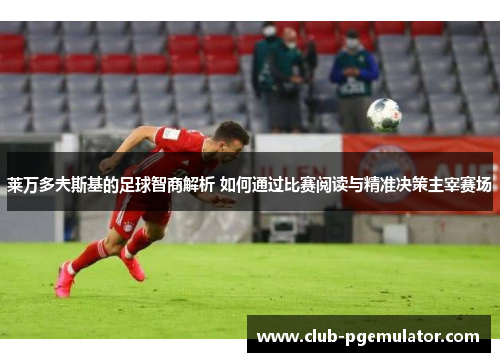 莱万多夫斯基的足球智商解析 如何通过比赛阅读与精准决策主宰赛场