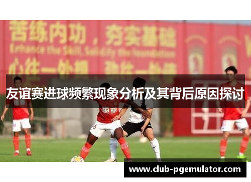 友谊赛进球频繁现象分析及其背后原因探讨