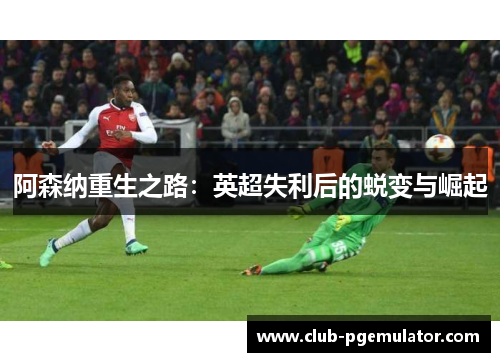 阿森纳重生之路:英超失利后的蜕变与崛起 阿森纳重生之路:英超失利后的蜕变与崛起