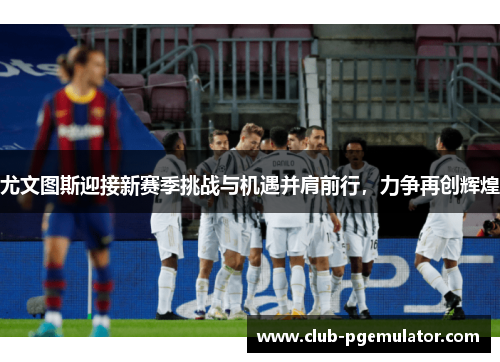 尤文图斯迎接新赛季挑战与机遇并肩前行，力争再创辉煌