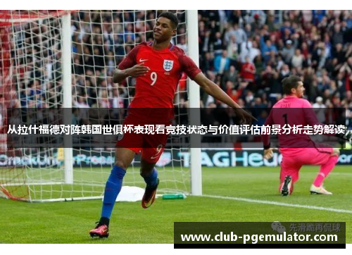 从拉什福德对阵韩国世俱杯表现看竞技状态与价值评估前景分析走势解读
