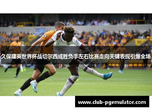 久保建英世界杯战切尔西成胜负手左右比赛走向关键表现引爆全场