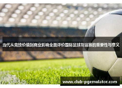 当代从竞技价值到商业影响全面评价国际足球友谊赛的重要性与意义