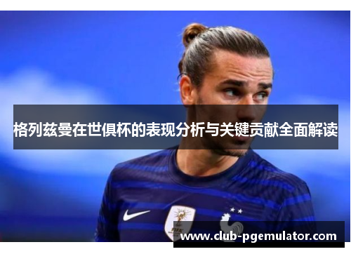 格列兹曼在世俱杯的表现分析与关键贡献全面解读 格列兹曼在世俱杯的表现分析与关键贡献全面解读