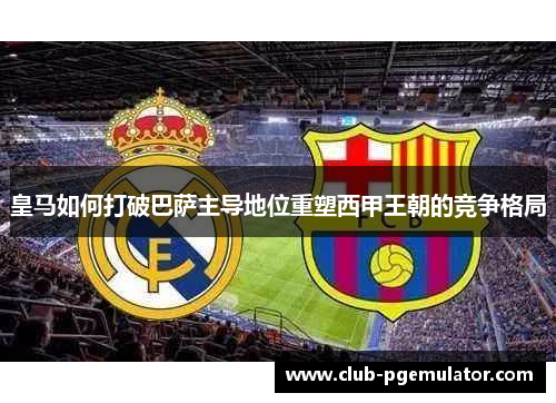 皇马如何打破巴萨主导地位重塑西甲王朝的竞争格局 皇马如何打破巴萨主导地位重塑西甲王朝的竞争格局