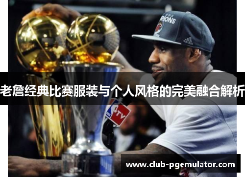老詹经典比赛服装与个人风格的完美融合解析 老詹经典比赛服装与个人风格的完美融合解析