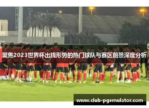 聚焦2023世界杯出线形势的热门球队与赛区前景深度分析