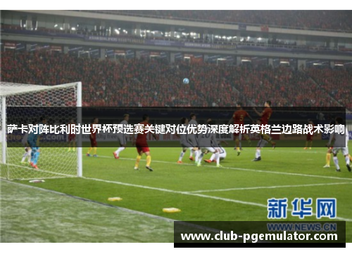 萨卡对阵比利时世界杯预选赛关键对位优势深度解析英格兰边路战术影响 萨卡对阵比利时世界杯预选赛关键对位优势深度解析英格兰边路战术影响