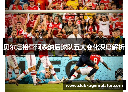 贝尔塔接管阿森纳后球队五大变化深度解析