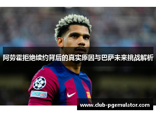 阿劳霍拒绝续约背后的真实原因与巴萨未来挑战解析